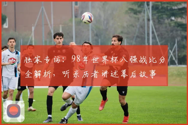 独家专访：98年世界杯八强战比分全解析，听亲历者讲述幕后故事